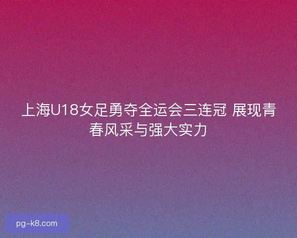 上海U18女足勇夺全运会三连冠 展现青春风采与强大实力